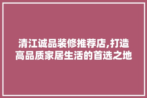 清江诚品装修推荐店,打造高品质家居生活的首选之地 中式风格装饰