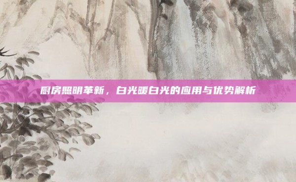 厨房照明革新，白光暖白光的应用与优势解析