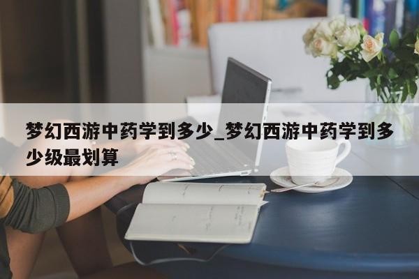 梦幻西游中药学到多少_梦幻西游中药学到多少级最划算
