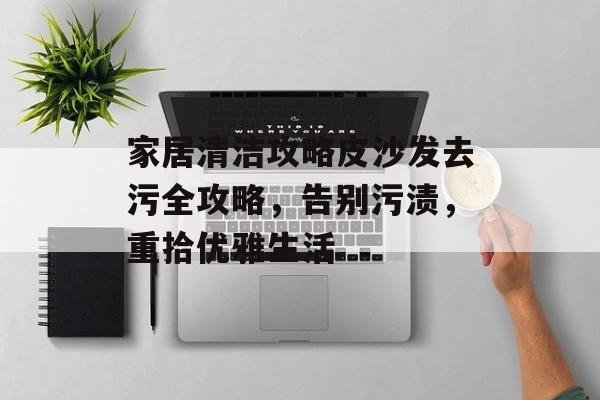 家居清洁攻略皮沙发去污全攻略，告别污渍，重拾优雅生活