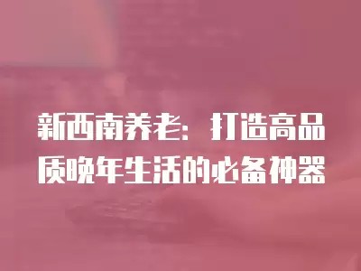 新西南养老：打造高品质晚年生活的必备神器
