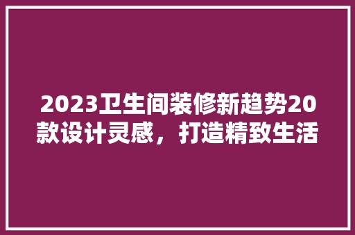 2023卫生间装修新趋势20款设计灵感，打造精致生活空间 软装设计