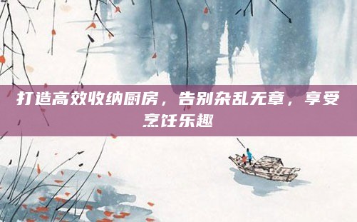 打造高效收纳厨房,告别杂乱无章,享受烹饪乐趣
