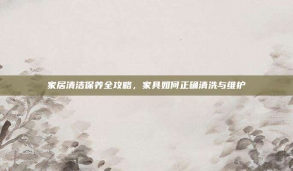 家居清洁保养全攻略,家具如何正确清洗与维护