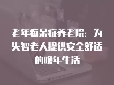 老年痴呆症养老院：为失智老人提供安全舒适的晚年生活