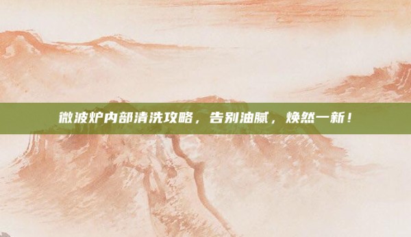 微波炉内部清洗攻略,告别油腻,焕然一新!