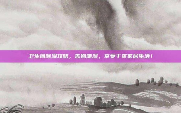 卫生间除湿攻略,告别潮湿,享受干爽家居生活!