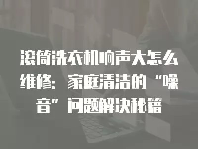 滚筒洗衣机响声大怎么维修：家庭清洁的“噪音”问题解决秘籍
