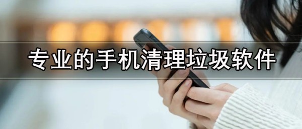 可以深度清理的免费版专业手机清理软件推荐 专业的手机清理垃圾软件有哪些
