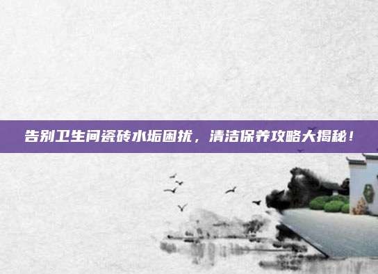 告别卫生间瓷砖水垢困扰,清洁保养攻略大揭秘!