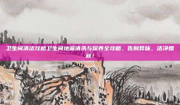 卫生间清洁攻略卫生间地漏清洗与保养全攻略,告别异味,洁净如新!