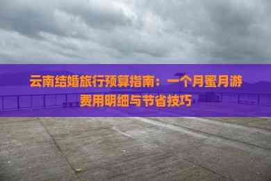 云南结婚旅行预算指南：一个月蜜月游费用明细与节省技巧
