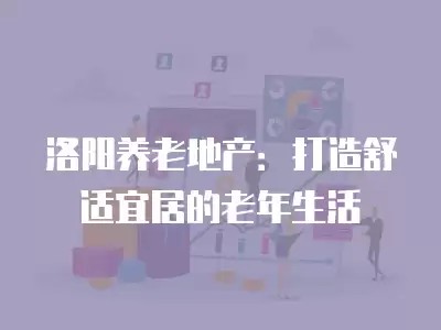 洛阳养老地产：打造舒适宜居的老年生活