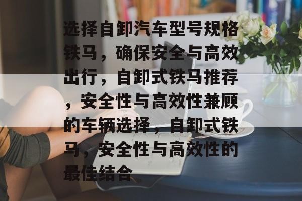 选择自卸汽车型号规格铁马，确保安全与高效出行，自卸式铁马推荐，安全性与高效性兼顾的车辆选择，自卸式铁马，安全性与高效性的最佳结合