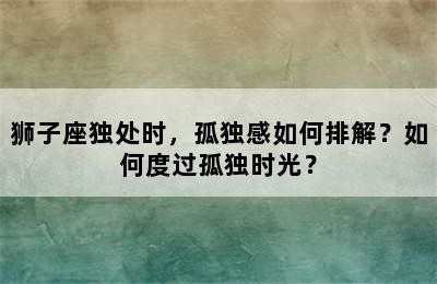 狮子座独处时，孤独感如何排解？如何度过孤独时光？