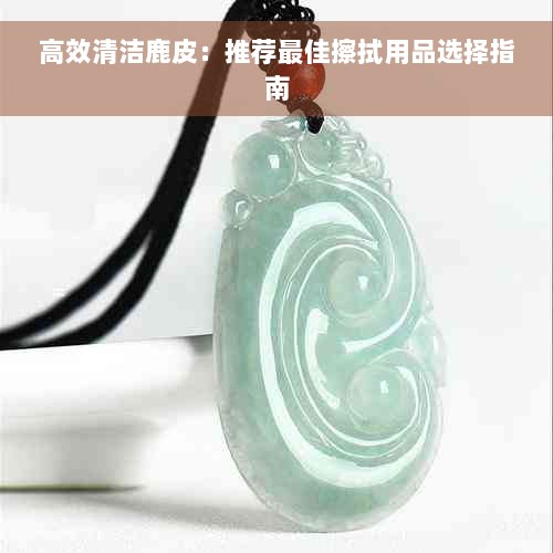 高效清洁鹿皮：推荐更佳擦拭用品选择指南