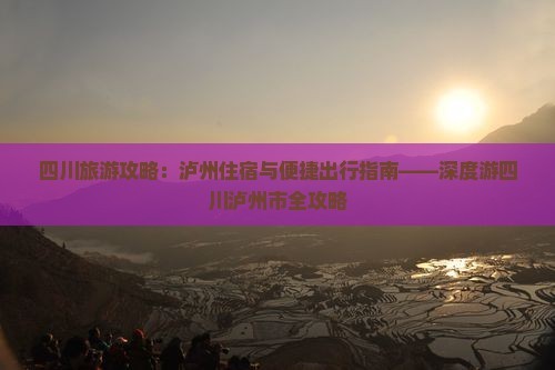 四川旅游攻略：泸州住宿与便捷出行指南——深度游四川泸州市全攻略