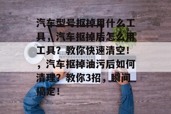 汽车型号抠掉用什么工具，汽车抠掉后怎么用工具？教你快速清空！，汽车抠掉油污后如何清理？教你3招，瞬间搞定！