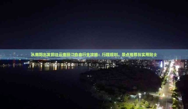 从南阳出发前往云南丽江自由行全攻略：行程规划、景点推荐与实用贴士