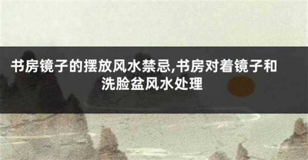 书房镜子的摆放风水禁忌,书房对着镜子和洗脸盆风水处理