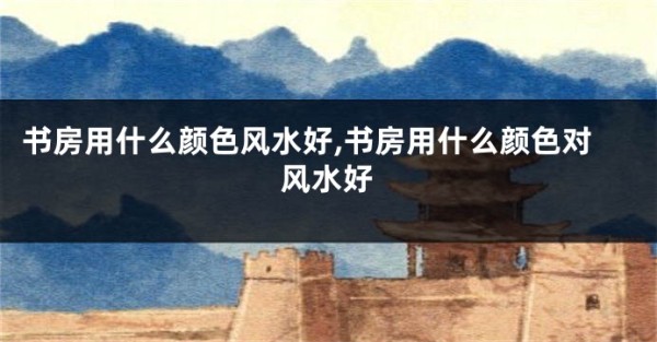 书房用什么颜色风水好,书房用什么颜色对风水好