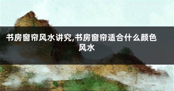 书房窗帘风水讲究,书房窗帘适合什么颜色风水