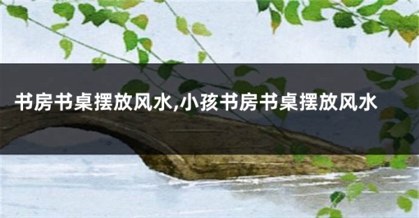 书房书桌摆放风水,小孩书房书桌摆放风水