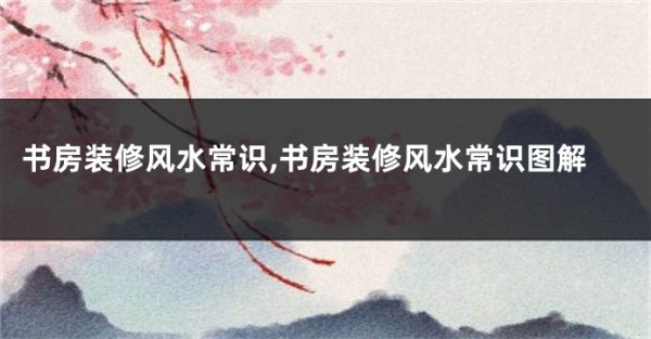 书房装修风水常识,书房装修风水常识图解