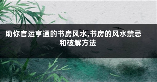 助你官运亨通的书房风水,书房的风水禁忌和破解方法