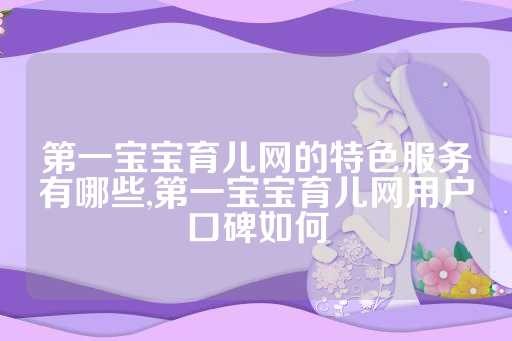 第一宝宝育儿网的特色服务有哪些,第一宝宝育儿网用户口碑如何