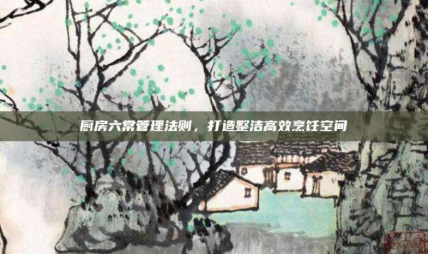 厨房六常管理法则,打造整洁高效烹饪空间