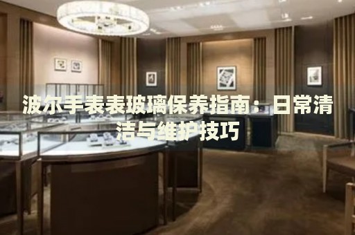 波尔手表表玻璃保养指南：日常清洁与维护技巧 手表维修知识库