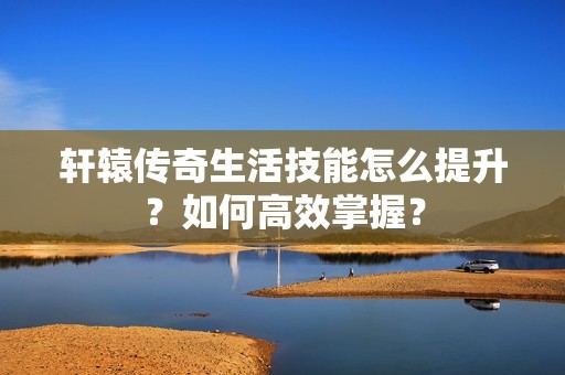轩辕传奇生活技能怎么提升？如何高效掌握？-第1张图片