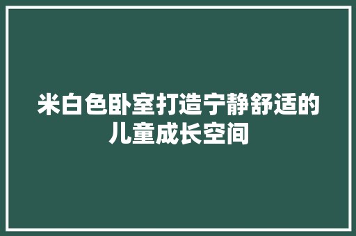 米白色卧室打造宁静舒适的儿童成长空间