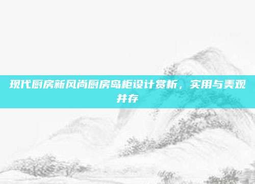 现代厨房新风尚厨房岛柜设计赏析,实用与美观并存