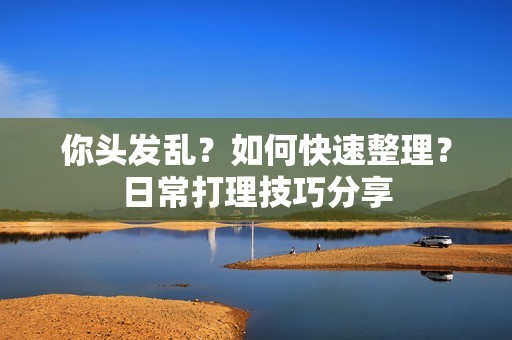 你头发乱？如何快速整理？日常打理技巧分享-第1张图片