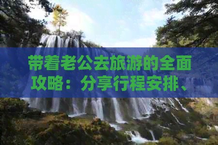 带着老公去旅游的全面攻略：分享行程安排、住宿选择、美食体验等详细指南