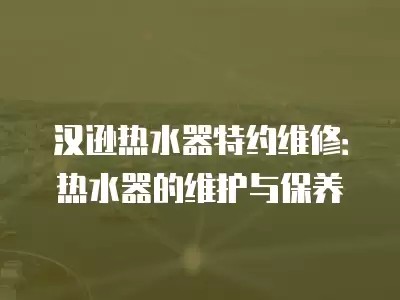 汉逊热水器特约维修：热水器的维护与保养