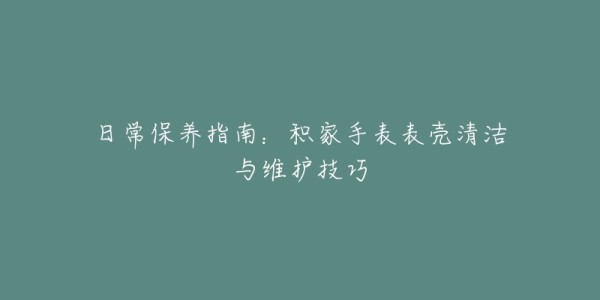 日常保养指南:积家手表表壳清洁与维护技巧
