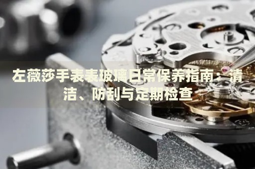 左薇莎手表表玻璃日常保养指南：清洁、防刮与定期检查 手表维修知识库