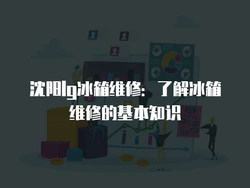 沈阳lg冰箱维修：了解冰箱维修的基本知识