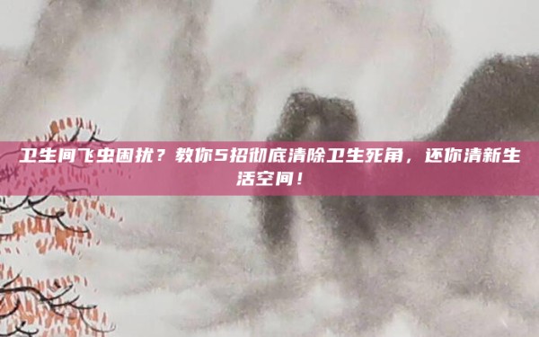 卫生间飞虫困扰?教你5招彻底清除卫生死角,还你清新生活空间!