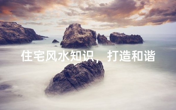 住宅风水知识,打造和谐家居环境
