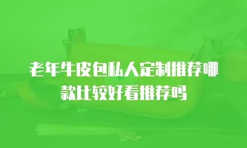 老年牛皮包私人定制推荐哪款比较好看推荐吗
