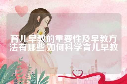 育儿早教的重要性及早教方法有哪些,如何科学育儿早教
