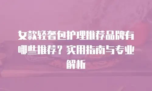 女款轻奢包护理推荐品牌有哪些推荐？实用指南与专业解析
