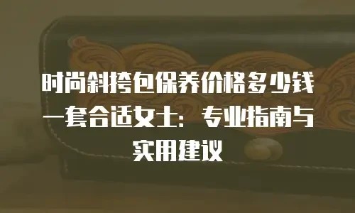 时尚斜挎包保养价格多少钱一套合适女士：专业指南与实用建议
