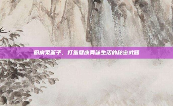 厨房菜篮子,打造健康美味生活的秘密武器