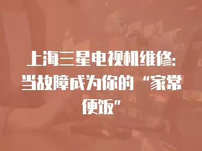 上海三星电视机维修：当故障成为你的“家常便饭”