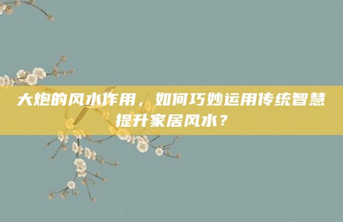 大炮的风水作用,如何巧妙运用传统智慧提升家居风水?